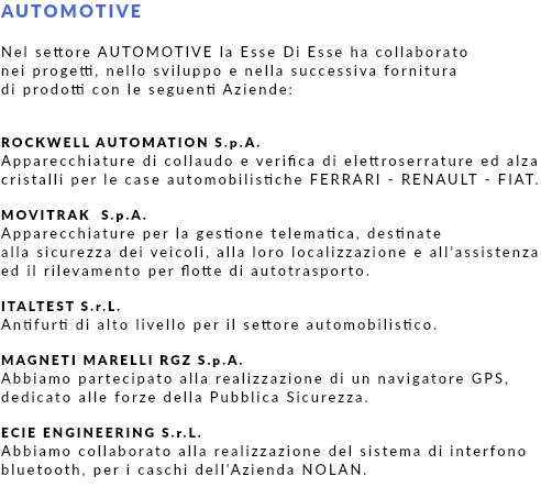 AUTOMOTIVE Nel settore AUTOMOTIVE la Esse Di Esse ha collaborato nei progetti, nello sviluppo e nella successiva fornitura di prodotti con le seguenti Aziende: ROCKWELL AUTOMATION S.p.A. Apparecchiature di collaudo e verifica di elettroserrature ed alza cristalli per le case automobilistiche FERRARI - RENAULT - FIAT. MOVITRAK S.p.A. Apparecchiature per la gestione telematica, destinate alla sicurezza dei veicoli, alla loro localizzazione e all’assistenza ed il rilevamento per flotte di autotrasporto. ITALTEST S.r.L. Antifurti di alto livello per il settore automobilistico. MAGNETI MARELLI RGZ S.p.A. Abbiamo partecipato alla realizzazione di un navigatore GPS, dedicato alle forze della Pubblica Sicurezza. ECIE ENGINEERING S.r.L. Abbiamo collaborato alla realizzazione del sistema di interfono bluetooth, per i caschi dell'Azienda NOLAN.