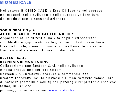 BIOMEDICALE Nel settore BIOMEDICALE la Esse Di Esse ha collaborato nei progetti, nello sviluppo e nella successiva fornitura dei prodotti con le seguenti aziende: SORIN GROUP S.p.A AT THE HEART OF MEDICAL TECHNOLOGY Apparecchiature di test sulla vita degli elettrocateteri e defibrillatori,applicati per la gestione del ritmo cardiaco. Il report finale, viene comunicato direttamente via radio frequenza al sistema informatico dedicato. RESTECH S.r.L. RESPIRATORI MONITORING Collaboriamo con Restech S.r.l. nello sviluppo e nella produzione dei loro sistemi. Restech S.r.l. progetta, produce e commercializza prodotti innovativi per la diagnosi e il monitoraggio domiciliare di pazienti (bambini e adulti) con patologie respiratorie croniche(asma, BPCO, ecc.) per maggiori informazioni: www.restech.it