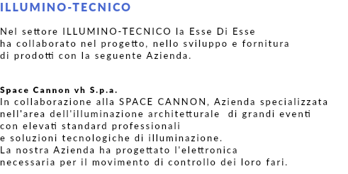 ILLUMINO-TECNICO Nel settore ILLUMINO-TECNICO la Esse Di Esse ha collaborato nel progetto, nello sviluppo e fornitura di prodotti con la seguente Azienda. Space Cannon vh S.p.a. In collaborazione alla SPACE CANNON, Azienda specializzata nell'area dell'illuminazione architetturale di grandi eventi con elevati standard professionali e soluzioni tecnologiche di illuminazione. La nostra Azienda ha progettato l'elettronica necessaria per il movimento di controllo dei loro fari.