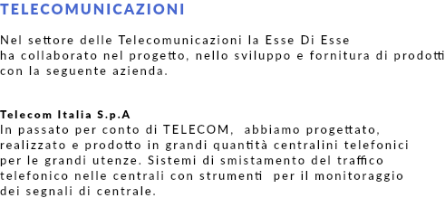 TELECOMUNICAZIONI Nel settore delle Telecomunicazioni la Esse Di Esse ha collaborato nel progetto, nello sviluppo e fornitura di prodotti con la seguente azienda. Telecom Italia S.p.A In passato per conto di TELECOM, abbiamo progettato, realizzato e prodotto in grandi quantità centralini telefonici per le grandi utenze. Sistemi di smistamento del traffico telefonico nelle centrali con strumenti per il monitoraggio dei segnali di centrale.