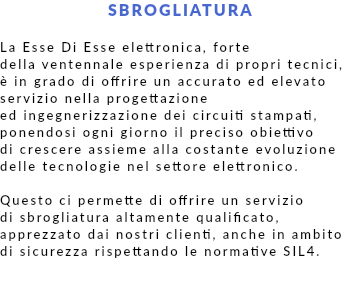 SBROGLIATURA La Esse Di Esse elettronica, forte della ventennale esperienza di propri tecnici, è in grado di offrire un accurato ed elevato servizio nella progettazione ed ingegnerizzazione dei circuiti stampati, ponendosi ogni giorno il preciso obiettivo di crescere assieme alla costante evoluzione delle tecnologie nel settore elettronico. Questo ci permette di offrire un servizio di sbrogliatura altamente qualificato, apprezzato dai nostri clienti, anche in ambito di sicurezza rispettando le normative SIL4.