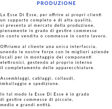 PRODUZIONE La Esse Di Esse, per offrire ai propri clienti un supporto completo e di alta qualità, si presenta al mercato della produzione, pienamente in grado di gestire commesse in conto vendita o commesse in conto lavoro. Offriamo al cliente una unica interfaccia, unendo le nostre forze con le migliori aziende locali per in montaggio dei componenti elettronici, gestendo al proprio interno il completamento delle apparecchiature. Assemblaggi, cablaggi, collaudi, imballaggio e spedizione. In tal modo la Esse Di Esse è in grado di gestire commesse di piccole, medio e grandi entità.