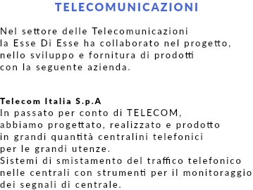 TELECOMUNICAZIONI Nel settore delle Telecomunicazioni la Esse Di Esse ha collaborato nel progetto, nello sviluppo e fornitura di prodotti con la seguente azienda. Telecom Italia S.p.A In passato per conto di TELECOM, abbiamo progettato, realizzato e prodotto in grandi quantità centralini telefonici per le grandi utenze. Sistemi di smistamento del traffico telefonico nelle centrali con strumenti per il monitoraggio dei segnali di centrale.