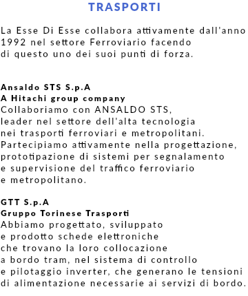 TRASPORTI La Esse Di Esse collabora attivamente dall'anno 1992 nel settore Ferroviario facendo di questo uno dei suoi punti di forza. Ansaldo STS S.p.A A Hitachi group company Collaboriamo con ANSALDO STS, leader nel settore dell'alta tecnologia nei trasporti ferroviari e metropolitani. Partecipiamo attivamente nella progettazione, prototipazione di sistemi per segnalamento e supervisione del traffico ferroviario e metropolitano. GTT S.p.A Gruppo Torinese Trasporti Abbiamo progettato, sviluppato e prodotto schede elettroniche che trovano la loro collocazione a bordo tram, nel sistema di controllo e pilotaggio inverter, che generano le tensioni di alimentazione necessarie ai servizi di bordo.