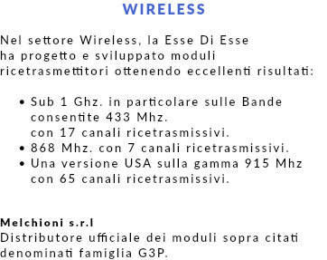 WIRELESS Nel settore Wireless, la Esse Di Esse ha progetto e sviluppato moduli ricetrasmettitori ottenendo eccellenti risultati: Sub 1 Ghz. in particolare sulle Bande consentite 433 Mhz.  con 17 canali ricetrasmissivi. 868 Mhz. con 7 canali ricetrasmissivi. Una versione USA sulla gamma 915 Mhz  con 65 canali ricetrasmissivi. Melchioni s.r.l Distributore ufficiale dei moduli sopra citati denominati famiglia G3P.