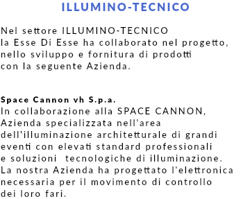 ILLUMINO-TECNICO Nel settore ILLUMINO-TECNICO la Esse Di Esse ha collaborato nel progetto, nello sviluppo e fornitura di prodotti con la seguente Azienda. Space Cannon vh S.p.a. In collaborazione alla SPACE CANNON, Azienda specializzata nell'area dell'illuminazione architetturale di grandi eventi con elevati standard professionali e soluzioni tecnologiche di illuminazione. La nostra Azienda ha progettato l'elettronica necessaria per il movimento di controllo dei loro fari.