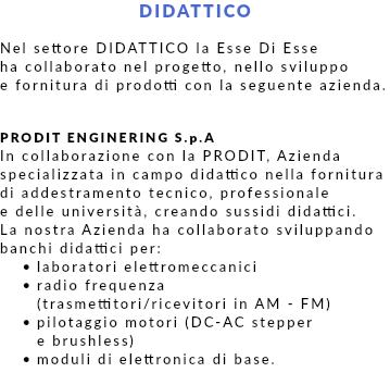 DIDATTICO Nel settore DIDATTICO la Esse Di Esse ha collaborato nel progetto, nello sviluppo e fornitura di prodotti con la seguente azienda. PRODIT ENGINERING S.p.A In collaborazione con la PRODIT, Azienda specializzata in campo didattico nella fornitura di addestramento tecnico, professionale e delle università, creando sussidi didattici. La nostra Azienda ha collaborato sviluppando banchi didattici per: laboratori elettromeccanici radio frequenza  (trasmettitori/ricevitori in AM - FM) pilotaggio motori (DC-AC stepper  e brushless) moduli di elettronica di base. 